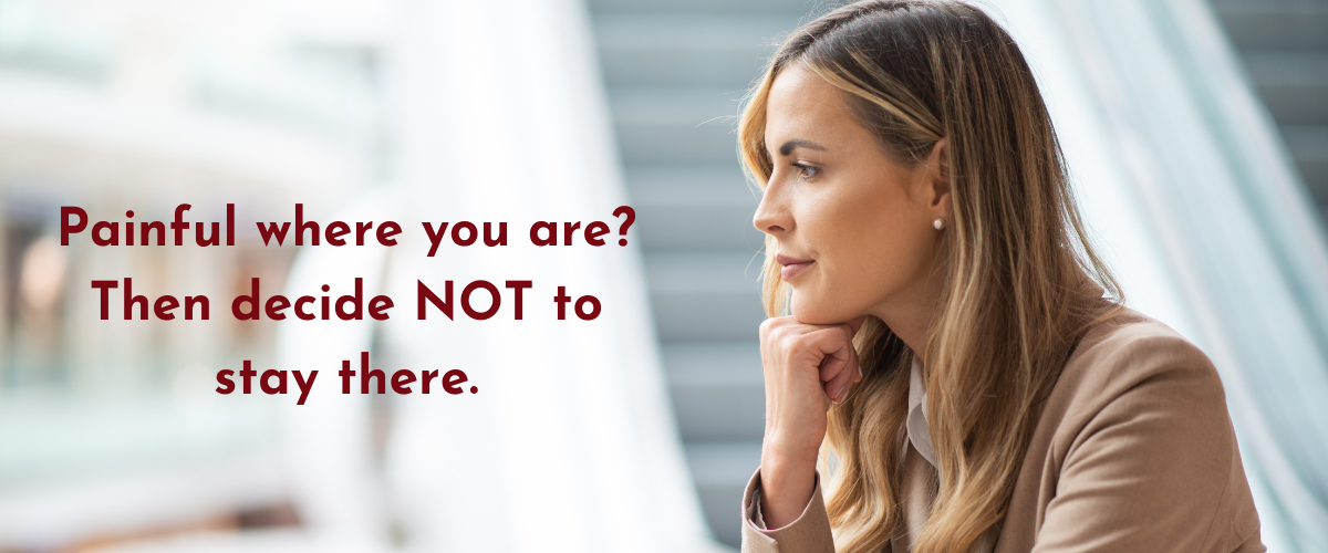 If it’s painful where you are, decide NOT to stay there
